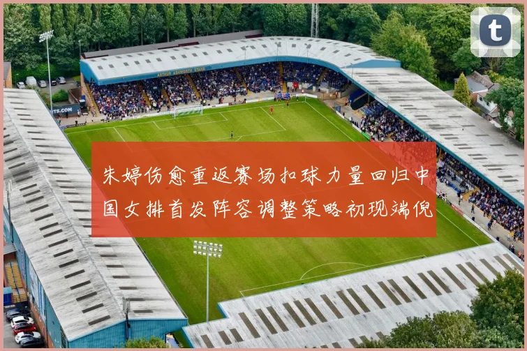 朱婷伤愈重返赛场扣球力量回归中国女排首发阵容调整策略初现端倪