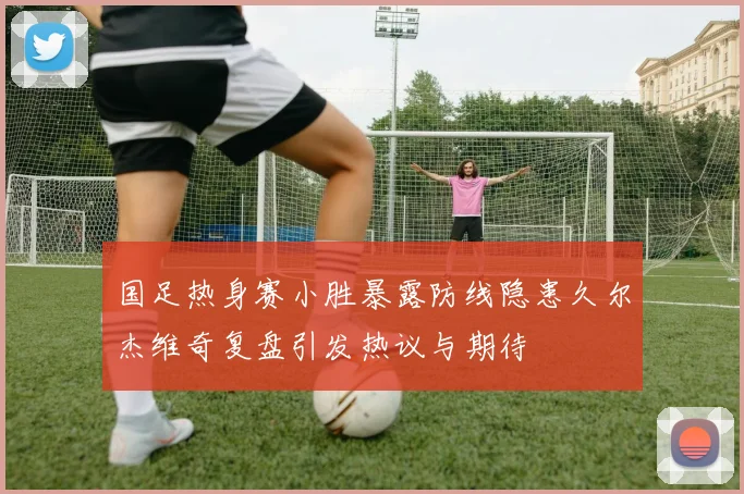 国足热身赛小胜暴露防线隐患久尔杰维奇复盘引发热议与期待